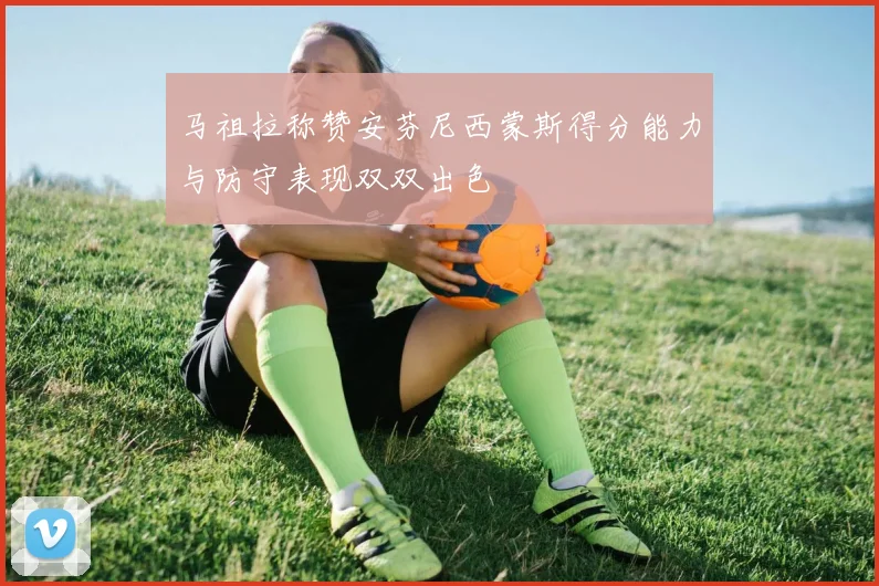 马祖拉称赞安芬尼西蒙斯得分能力与防守表现双双出色