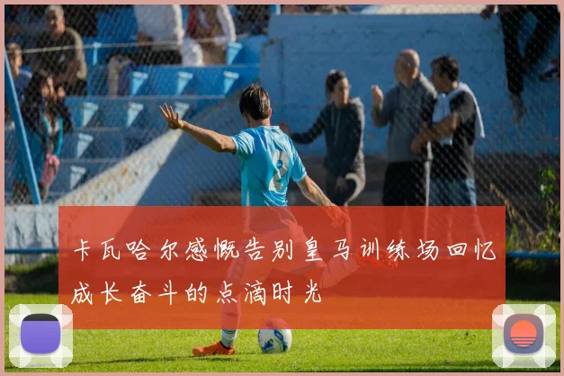 卡瓦哈尔感慨告别皇马训练场回忆成长奋斗的点滴时光