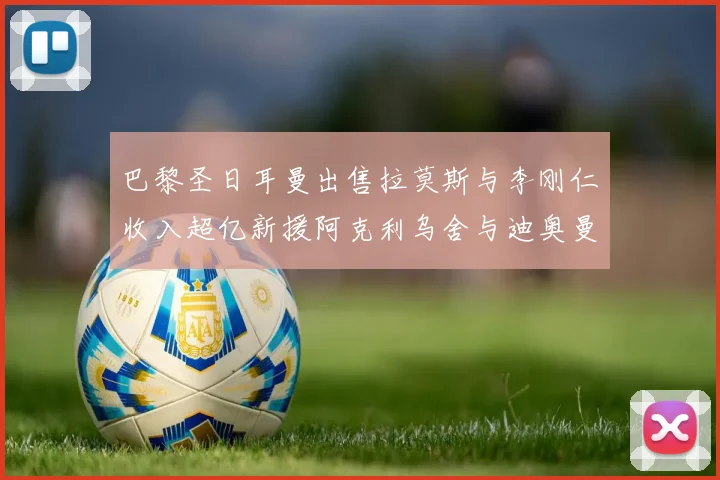 巴黎圣日耳曼出售拉莫斯与李刚仁收入超亿新援阿克利乌舍与迪奥曼德即将加盟
