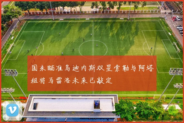 国米瞄准乌迪内斯双星索勒与阿塔租将马雷洛未来已敲定