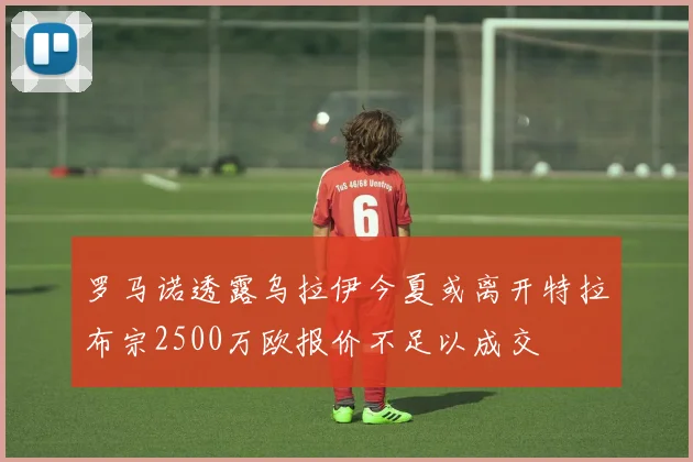 罗马诺透露乌拉伊今夏或离开特拉布宗2500万欧报价不足以成交