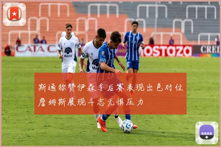 斯通称赞伊森季后赛表现出色对位詹姆斯展现斗志无惧压力