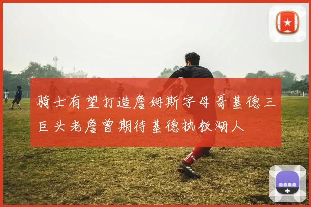 骑士有望打造詹姆斯字母哥基德三巨头老詹曾期待基德执教湖人