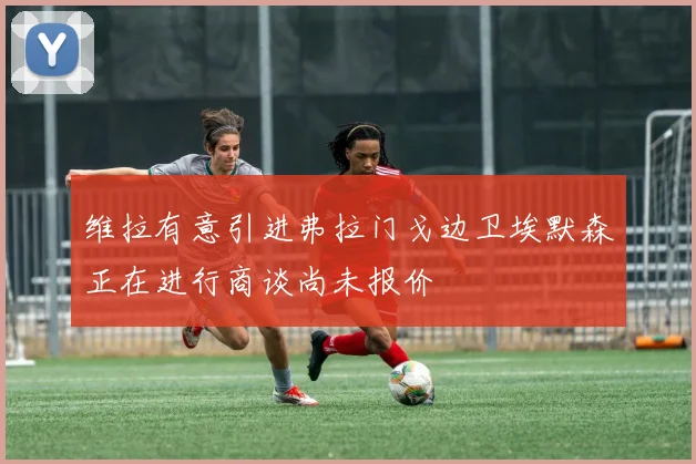 维拉有意引进弗拉门戈边卫埃默森正在进行商谈尚未报价