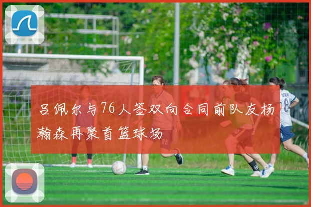 吕佩尔与76人签双向合同前队友杨瀚森再聚首篮球场