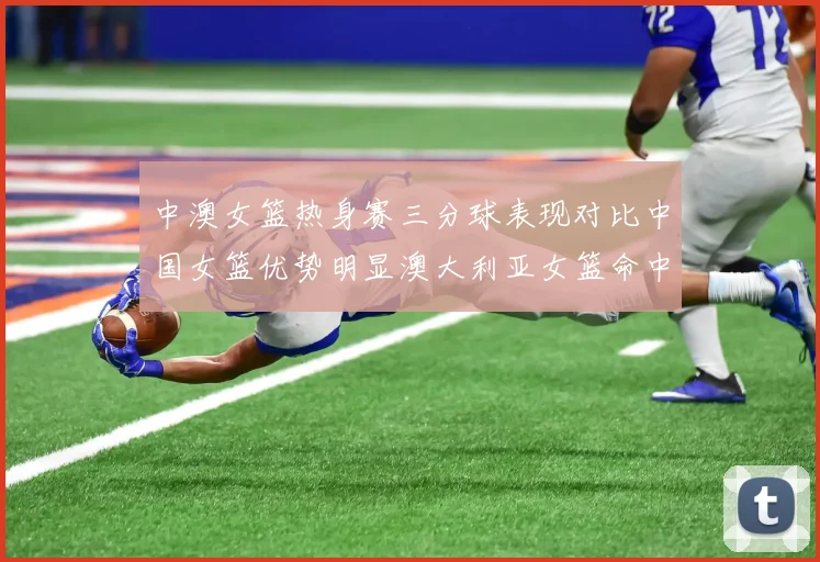 中澳女篮热身赛三分球表现对比中国女篮优势明显澳大利亚女篮命中率低下