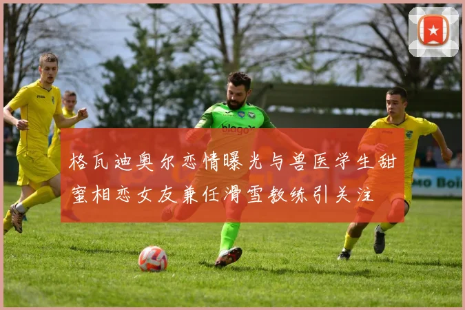 格瓦迪奥尔恋情曝光与兽医学生甜蜜相恋女友兼任滑雪教练引关注
