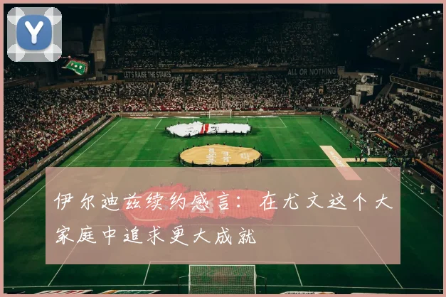 伊尔迪兹续约感言：在尤文这个大家庭中追求更大成就