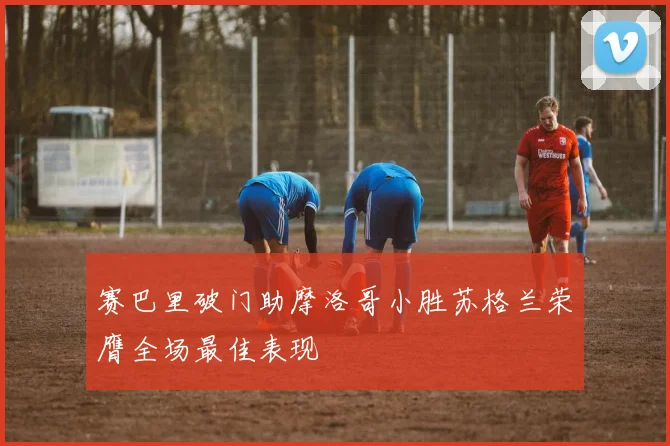 赛巴里破门助摩洛哥小胜苏格兰荣膺全场最佳表现