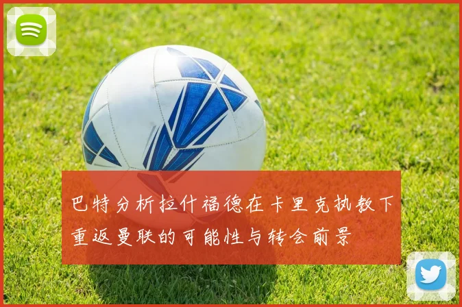 巴特分析拉什福德在卡里克执教下重返曼联的可能性与转会前景