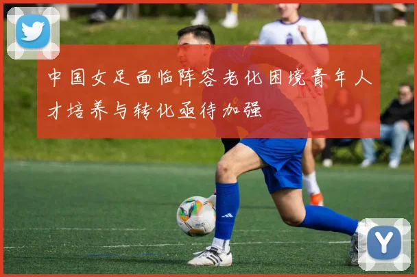 中国女足面临阵容老化困境青年人才培养与转化亟待加强