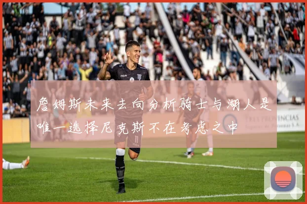 詹姆斯未来去向分析骑士与湖人是唯一选择尼克斯不在考虑之中
