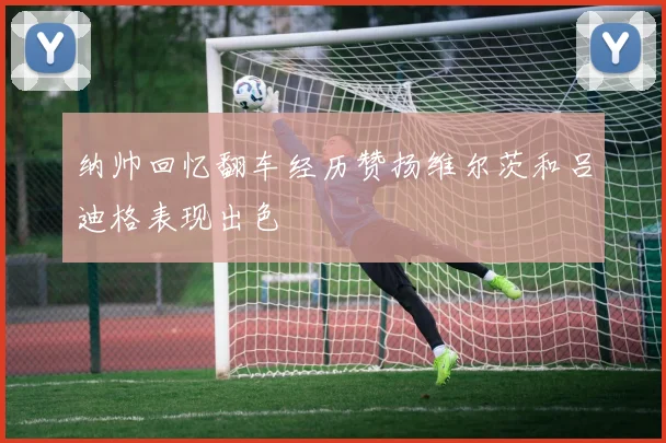 纳帅回忆翻车经历赞扬维尔茨和吕迪格表现出色
