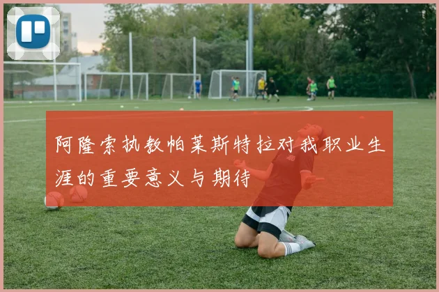 阿隆索执教帕莱斯特拉对我职业生涯的重要意义与期待