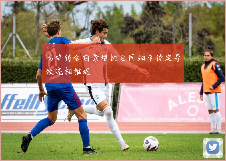 戈登转会前景堪忧合同细节待定导致亮相推迟