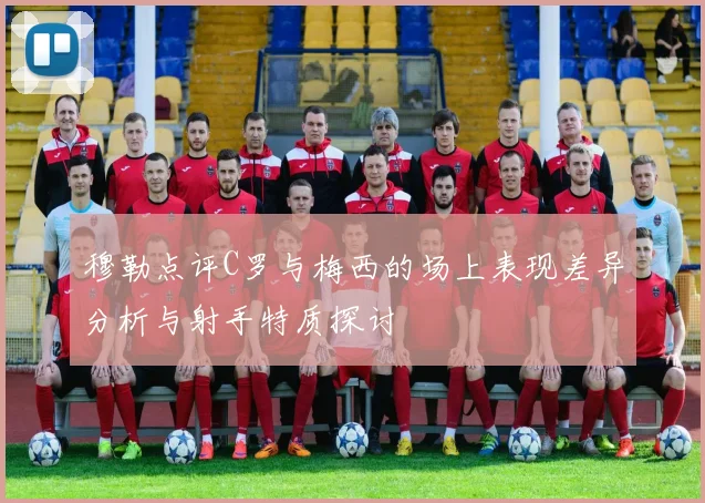 穆勒点评C罗与梅西的场上表现差异分析与射手特质探讨