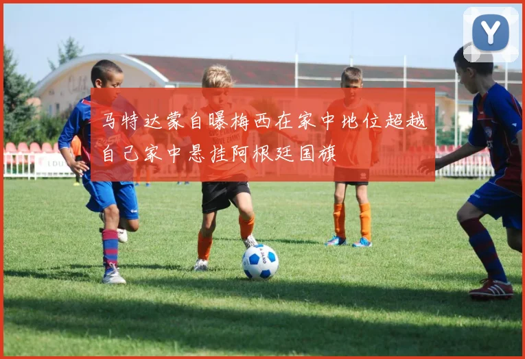 马特达蒙自曝梅西在家中地位超越自己家中悬挂阿根廷国旗
