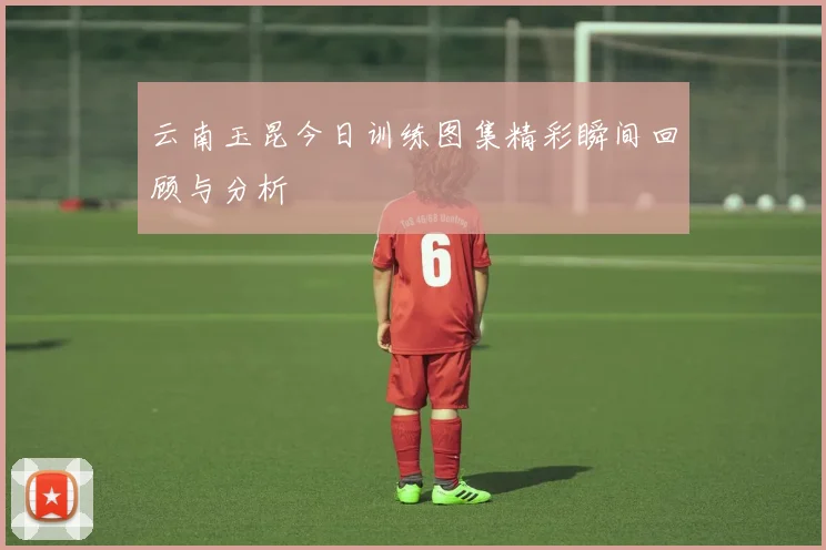 云南玉昆今日训练图集精彩瞬间回顾与分析