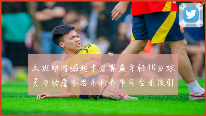 文班即将崛起季后赛最年轻40分球员与幼詹齐名东科乔华同台竞技引关注