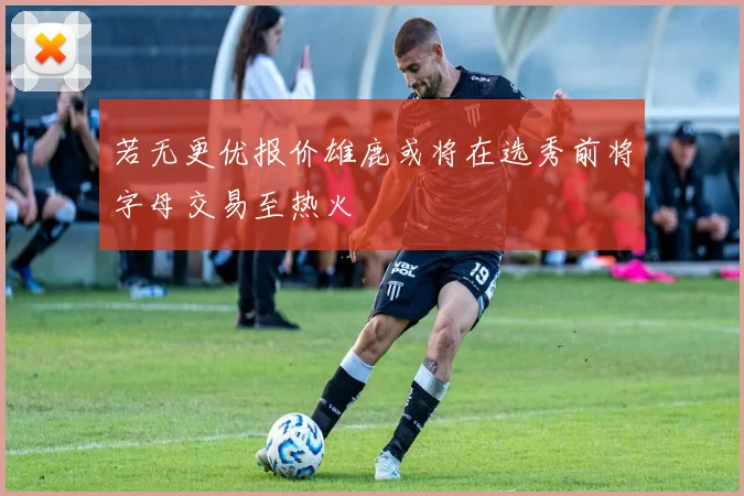 若无更优报价雄鹿或将在选秀前将字母交易至热火