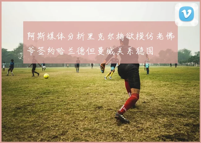 阿斯媒体分析里克尔梅欲模仿老佛爷签约哈兰德但曼城关系稳固