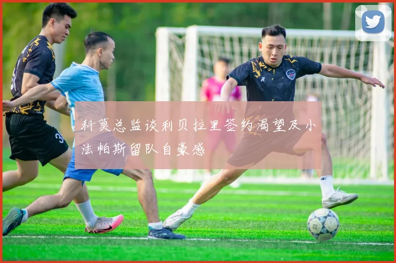 科莫总监谈利贝拉里签约渴望及小法帕斯留队自豪感