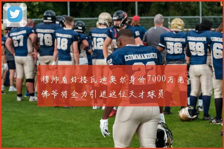穆帅看好格瓦迪奥尔身价7000万老佛爷将全力引进这位天才球员