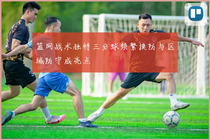 篮网战术独特三分球频繁换防与区域防守成亮点