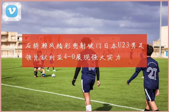 石桥濑风精彩兜射破门日本U23男足领先叙利亚4-0展现强大实力