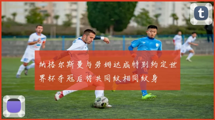 纳格尔斯曼与劳姆达成特别约定世界杯夺冠后将共同纹相同纹身
