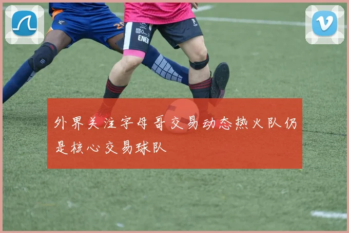 外界关注字母哥交易动态热火队仍是核心交易球队