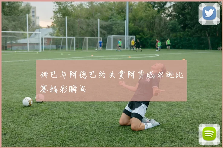 姆巴与阿德巴约共赏阿贾威尔逊比赛精彩瞬间