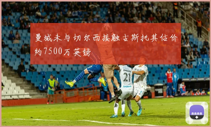 曼城未与切尔西接触古斯托其估价约7500万英镑
