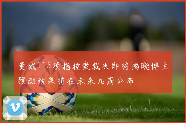 曼城115项指控案裁决即将揭晓博主预测结果将在未来几周公布
