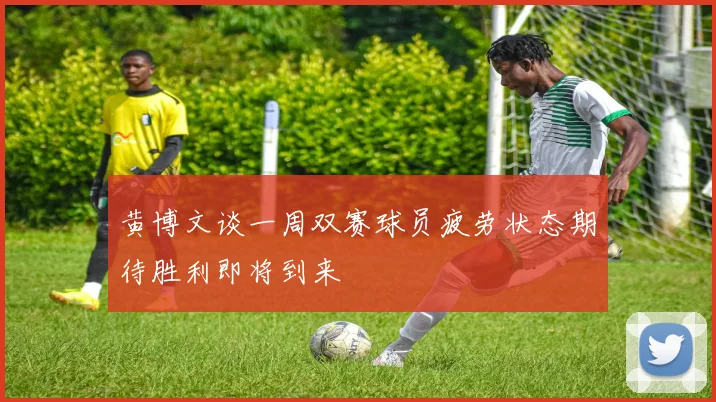 黄博文谈一周双赛球员疲劳状态期待胜利即将到来