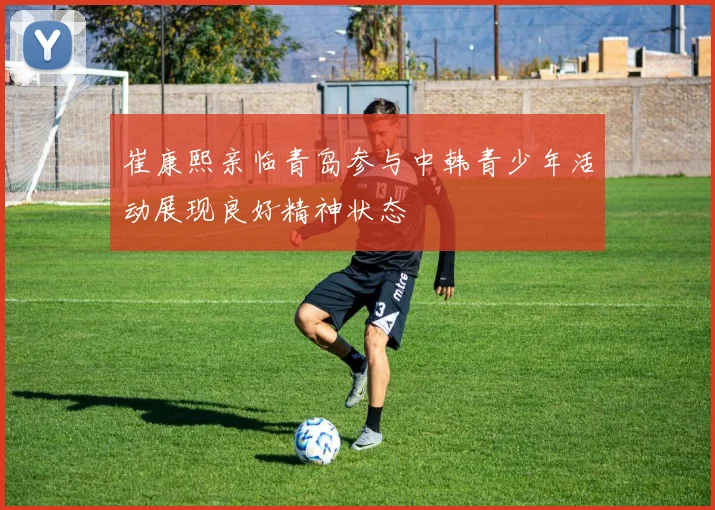 崔康熙亲临青岛参与中韩青少年活动展现良好精神状态