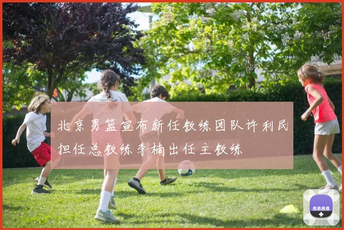 北京男篮宣布新任教练团队许利民担任总教练李楠出任主教练