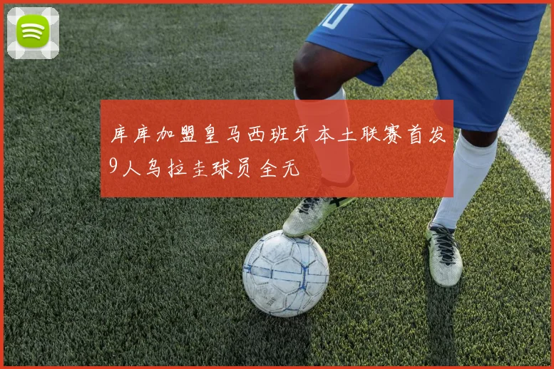 库库加盟皇马西班牙本土联赛首发9人乌拉圭球员全无